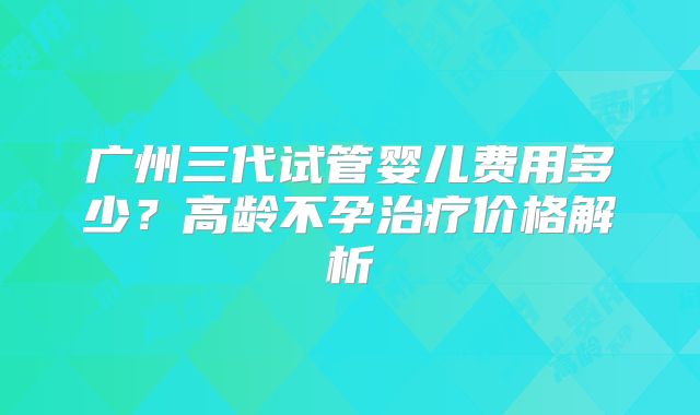 广州三代试管婴儿费用多少？高龄不孕治疗价格解析