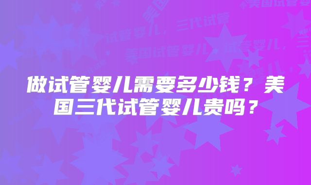 做试管婴儿需要多少钱?美国三代试管婴儿贵吗?