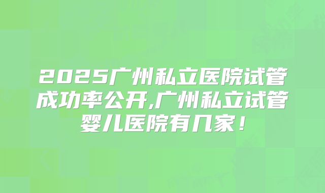 2025广州私立医院试管成功率公开,广州私立试管婴儿医院有几家！