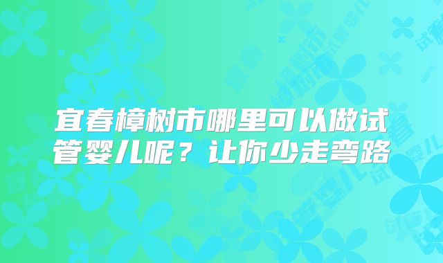 宜春樟树市哪里可以做试管婴儿呢？让你少走弯路