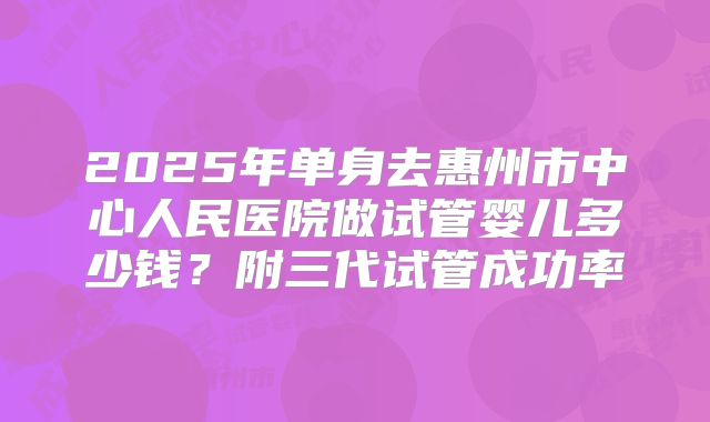 2025年单身去惠州市中心人民医院做试管婴儿多少钱?附三代试管成功率