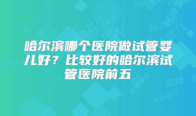 哈尔滨哪个医院做试管婴儿好?比较好的哈尔滨试管医院前五