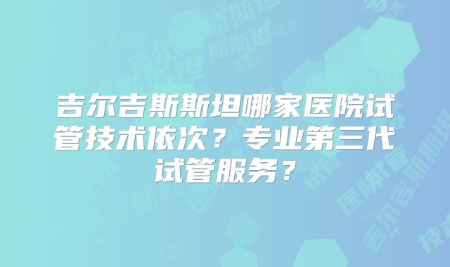 吉尔吉斯斯坦哪家医院试管技术依次？专业第三代试管服务？