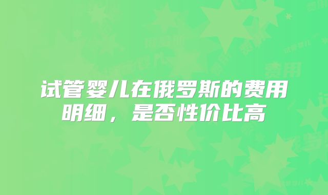 试管婴儿在俄罗斯的费用明细，是否性价比高