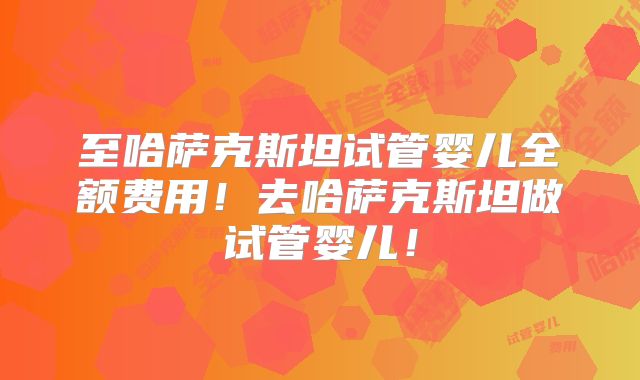 至哈萨克斯坦试管婴儿全额费用！去哈萨克斯坦做试管婴儿！