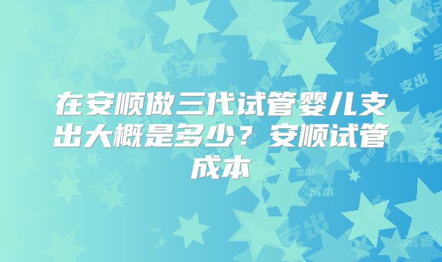 在安顺做三代试管婴儿支出大概是多少？安顺试管成本