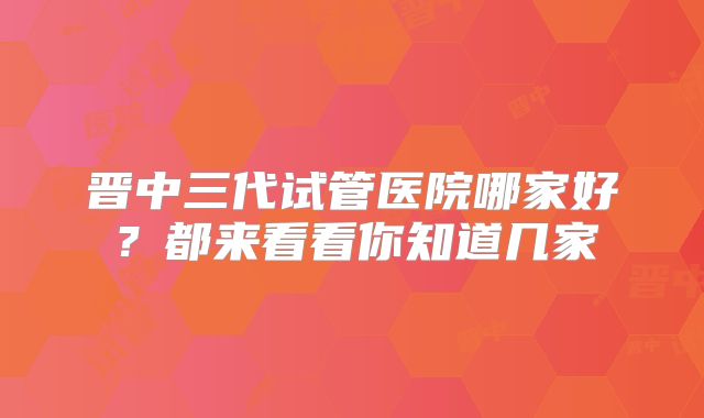 晋中三代试管医院哪家好？都来看看你知道几家