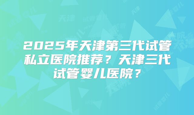 2025年天津第三代试管私立医院推荐？天津三代试管婴儿医院？