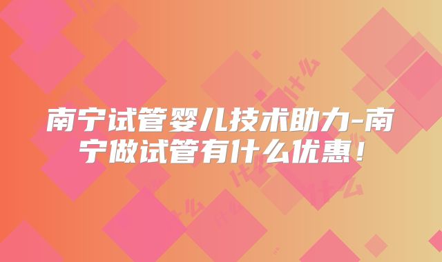 南宁试管婴儿技术助力-南宁做试管有什么优惠！