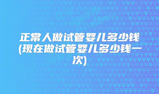 正常人做试管婴儿多少钱(现在做试管婴儿多少钱一次)