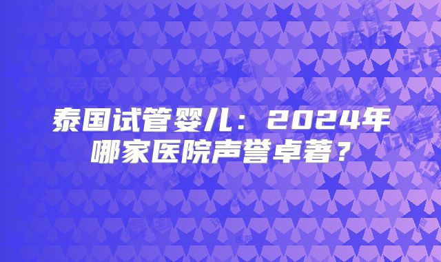 泰国试管婴儿：2024年哪家医院声誉卓著？