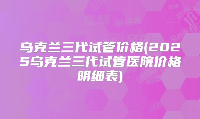 乌克兰三代试管价格(2025乌克兰三代试管医院价格明细表)
