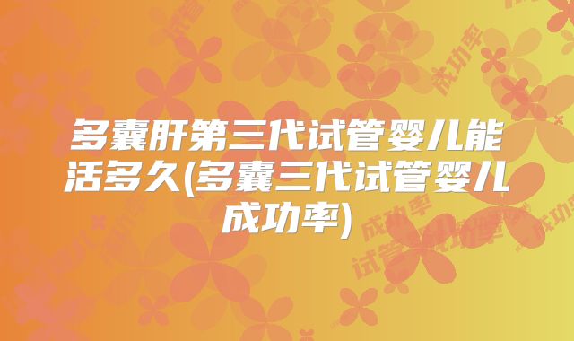 多囊肝第三代试管婴儿能活多久(多囊三代试管婴儿成功率)