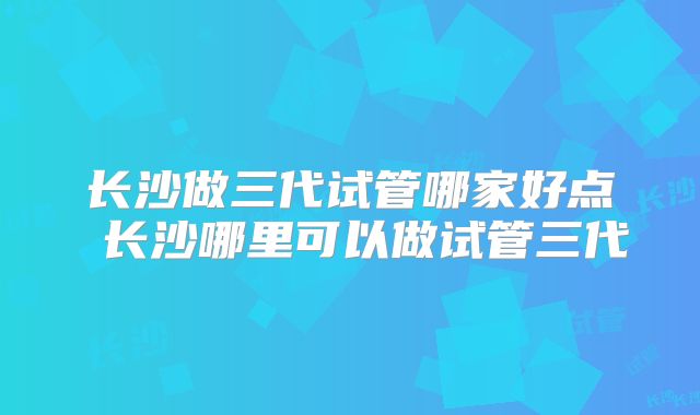 长沙做三代试管哪家好点 长沙哪里可以做试管三代