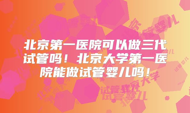 北京第一医院可以做三代试管吗!北京大学第一医院能做试管婴儿吗!