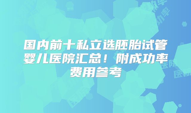 国内前十私立选胚胎试管婴儿医院汇总!附成功率费用参考