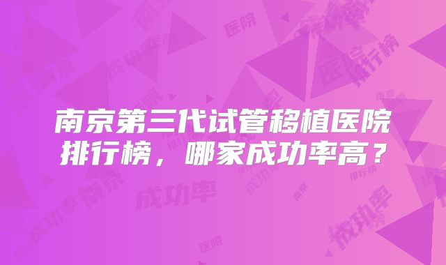 南京第三代试管移植医院排行榜，哪家成功率高？