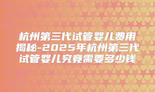 杭州第三代试管婴儿费用揭秘-2025年杭州第三代试管婴儿究竟需要多少钱