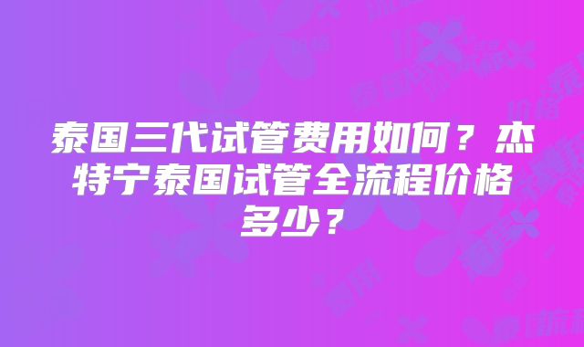 泰国三代试管费用如何？杰特宁泰国试管全流程价格多少？