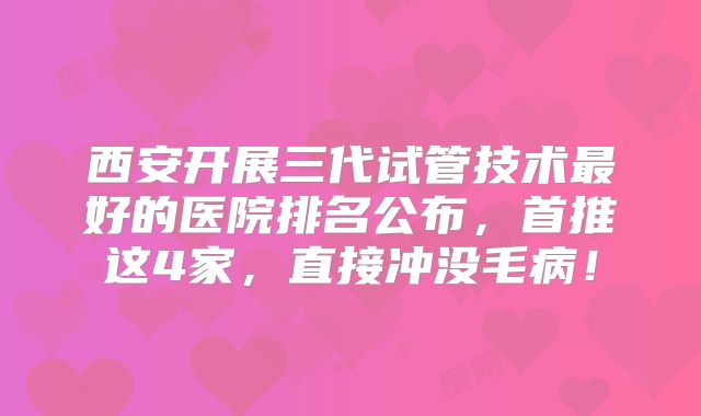 西安开展三代试管技术最好的医院排名公布，首推这4家，直接冲没毛病！