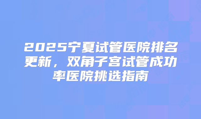 2025宁夏试管医院排名更新，双角子宫试管成功率医院挑选指南