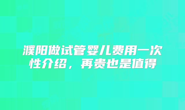 濮阳做试管婴儿费用一次性介绍，再贵也是值得