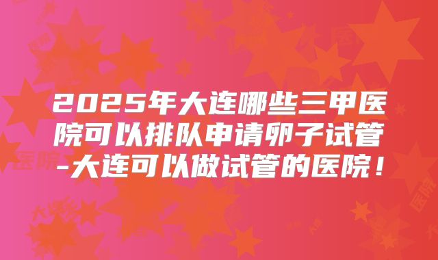 2025年大连哪些三甲医院可以排队申请卵子试管-大连可以做试管的医院!