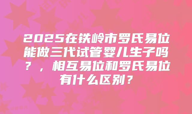 2025在铁岭市罗氏易位能做三代试管婴儿生子吗？，相互易位和罗氏易位有什么区别？