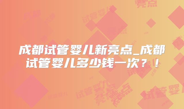 成都试管婴儿新亮点_成都试管婴儿多少钱一次？！