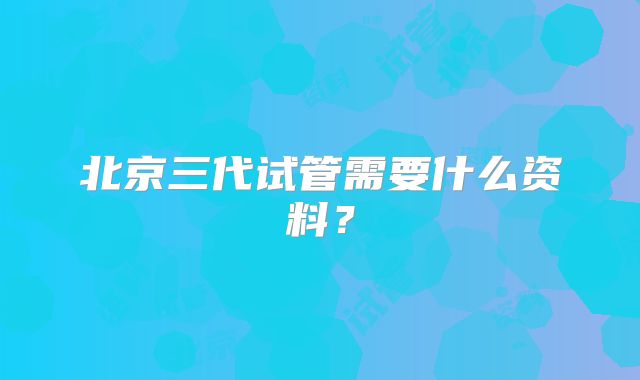 北京三代试管需要什么资料？