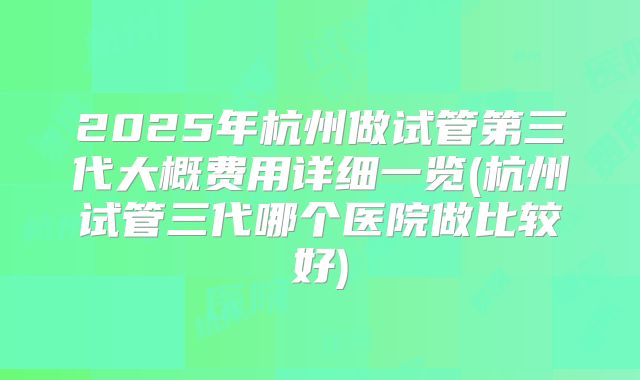 2025年杭州做试管第三代大概费用详细一览(杭州试管三代哪个医院做比较好)
