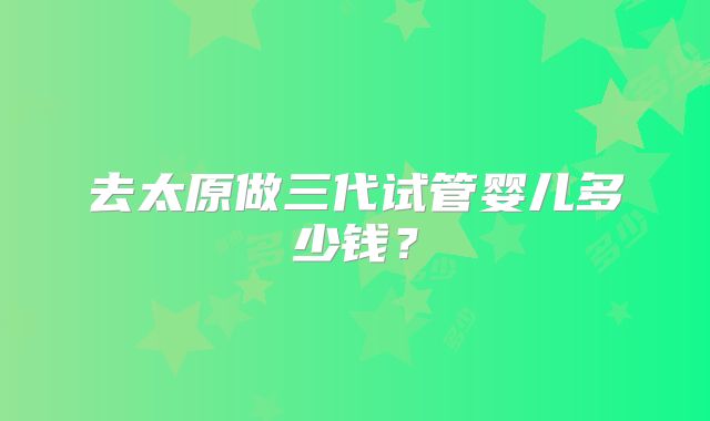 去太原做三代试管婴儿多少钱？