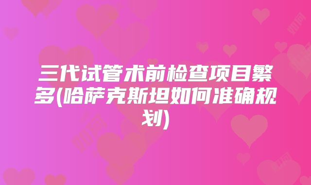 三代试管术前检查项目繁多(哈萨克斯坦如何准确规划)
