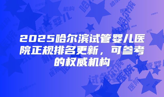 2025哈尔滨试管婴儿医院正规排名更新,可参考的权威机构