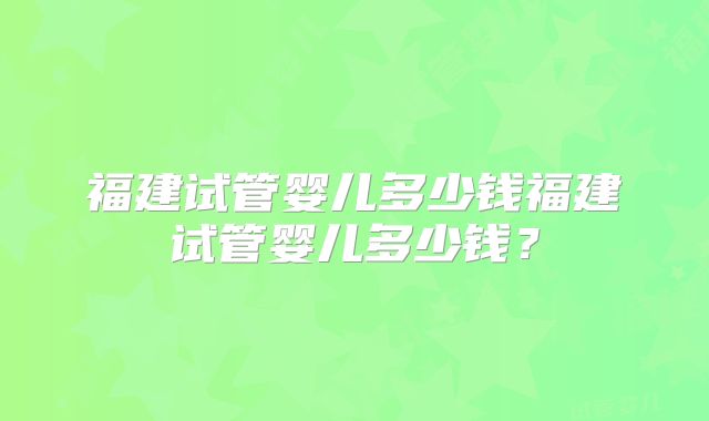 福建试管婴儿多少钱福建试管婴儿多少钱？