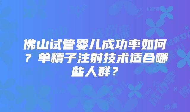佛山试管婴儿成功率如何？单精子注射技术适合哪些人群？