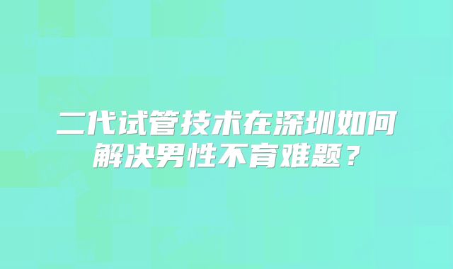 二代试管技术在深圳如何解决男性不育难题？