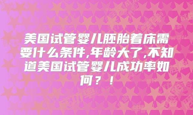 美国试管婴儿胚胎着床需要什么条件,年龄大了,不知道美国试管婴儿成功率如何?!