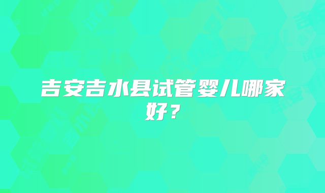 吉安吉水县试管婴儿哪家好？