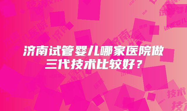 济南试管婴儿哪家医院做三代技术比较好？
