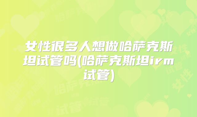 女性很多人想做哈萨克斯坦试管吗(哈萨克斯坦irm试管)
