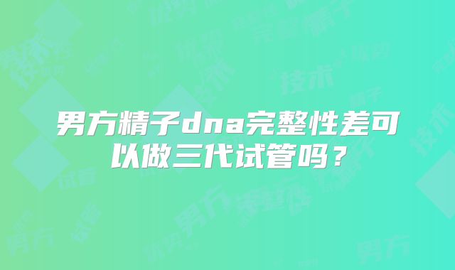 男方精子dna完整性差可以做三代试管吗？