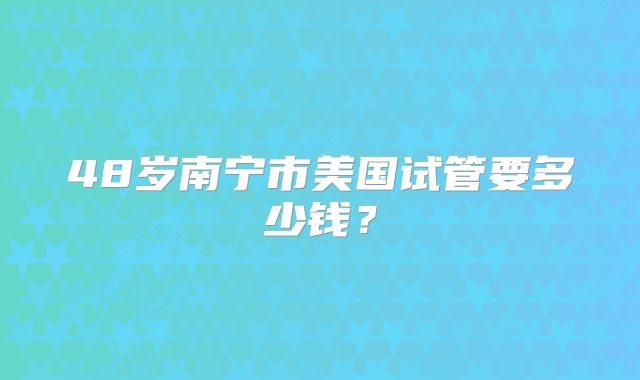 48岁南宁市美国试管要多少钱？