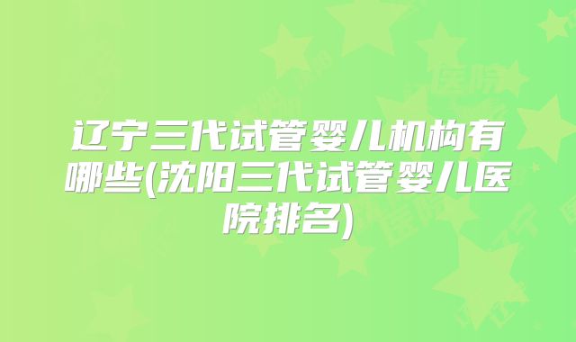 辽宁三代试管婴儿机构有哪些(沈阳三代试管婴儿医院排名)