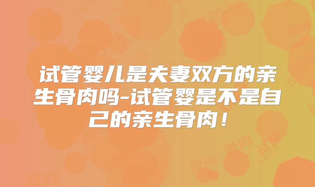 试管婴儿是夫妻双方的亲生骨肉吗-试管婴是不是自己的亲生骨肉！