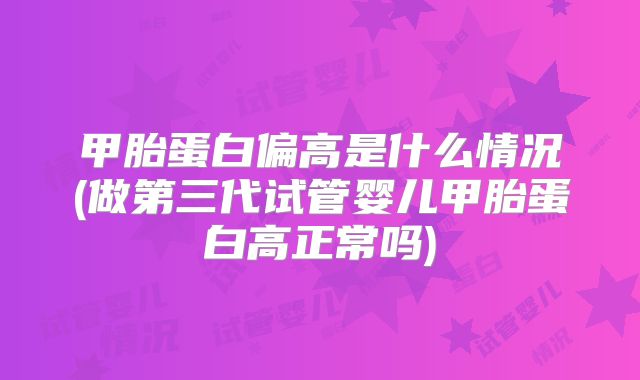 甲胎蛋白偏高是什么情况(做第三代试管婴儿甲胎蛋白高正常吗)
