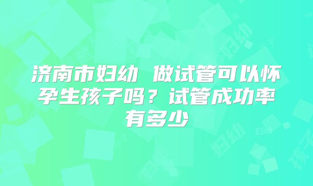 济南市妇幼 做试管可以怀孕生孩子吗？试管成功率有多少