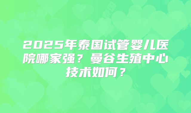 2025年泰国试管婴儿医院哪家强？曼谷生殖中心技术如何？