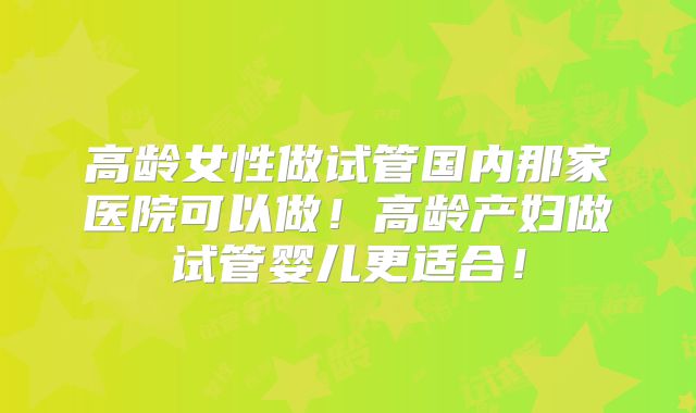 高龄女性做试管国内那家医院可以做！高龄产妇做试管婴儿更适合！