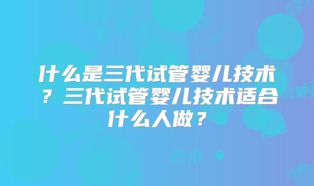 什么是三代试管婴儿技术？三代试管婴儿技术适合什么人做？